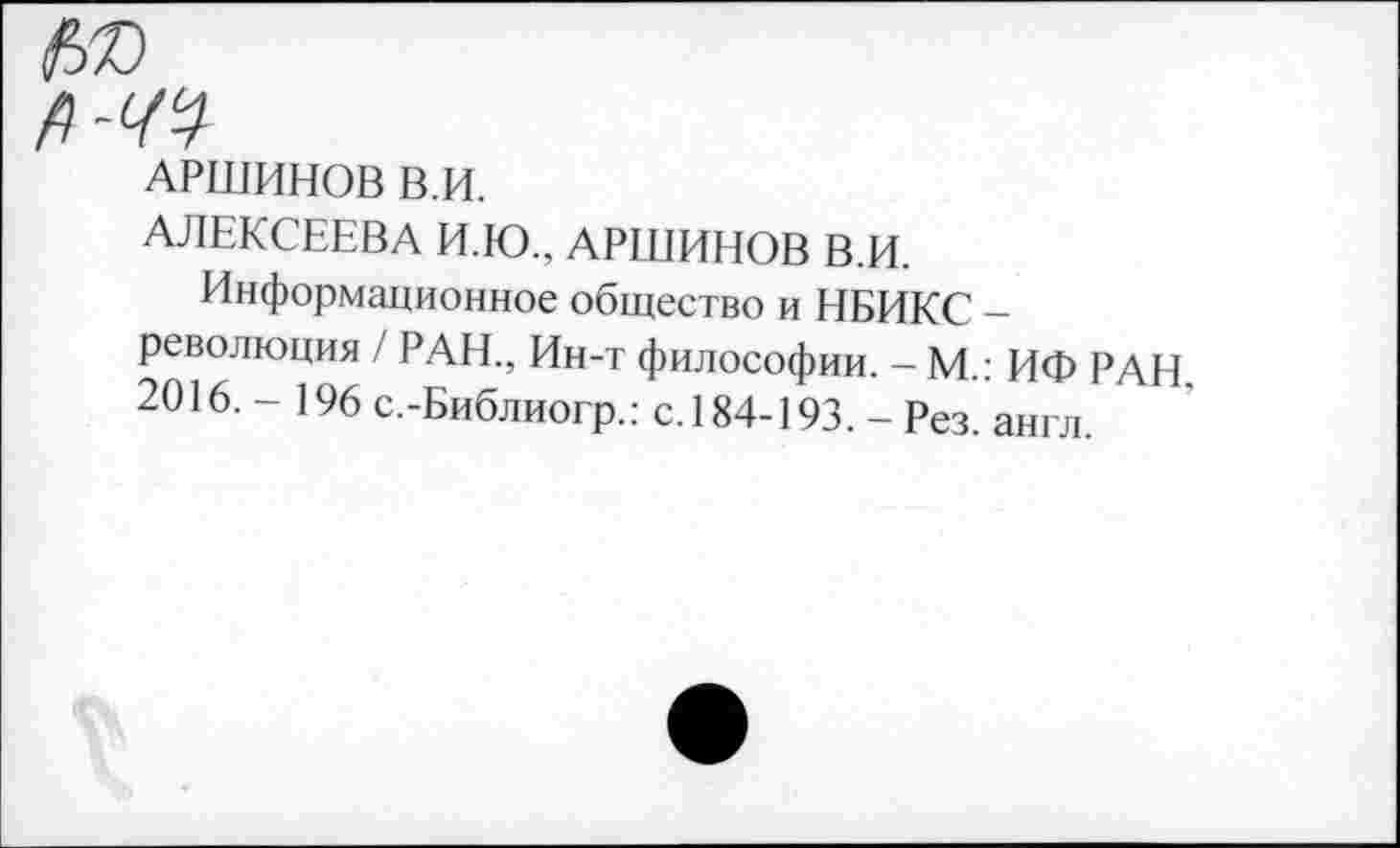 ﻿АРШИНОВ В.И.
АЛЕКСЕЕВА И.Ю., АРШИНОВ В.И.
Информационное общество и НБИКС -революция / РАН., Ин-т философии. - М.: ИФ РАН 2016,- 196 с.-Библиогр.: с. 184-193. - Рез. англ.